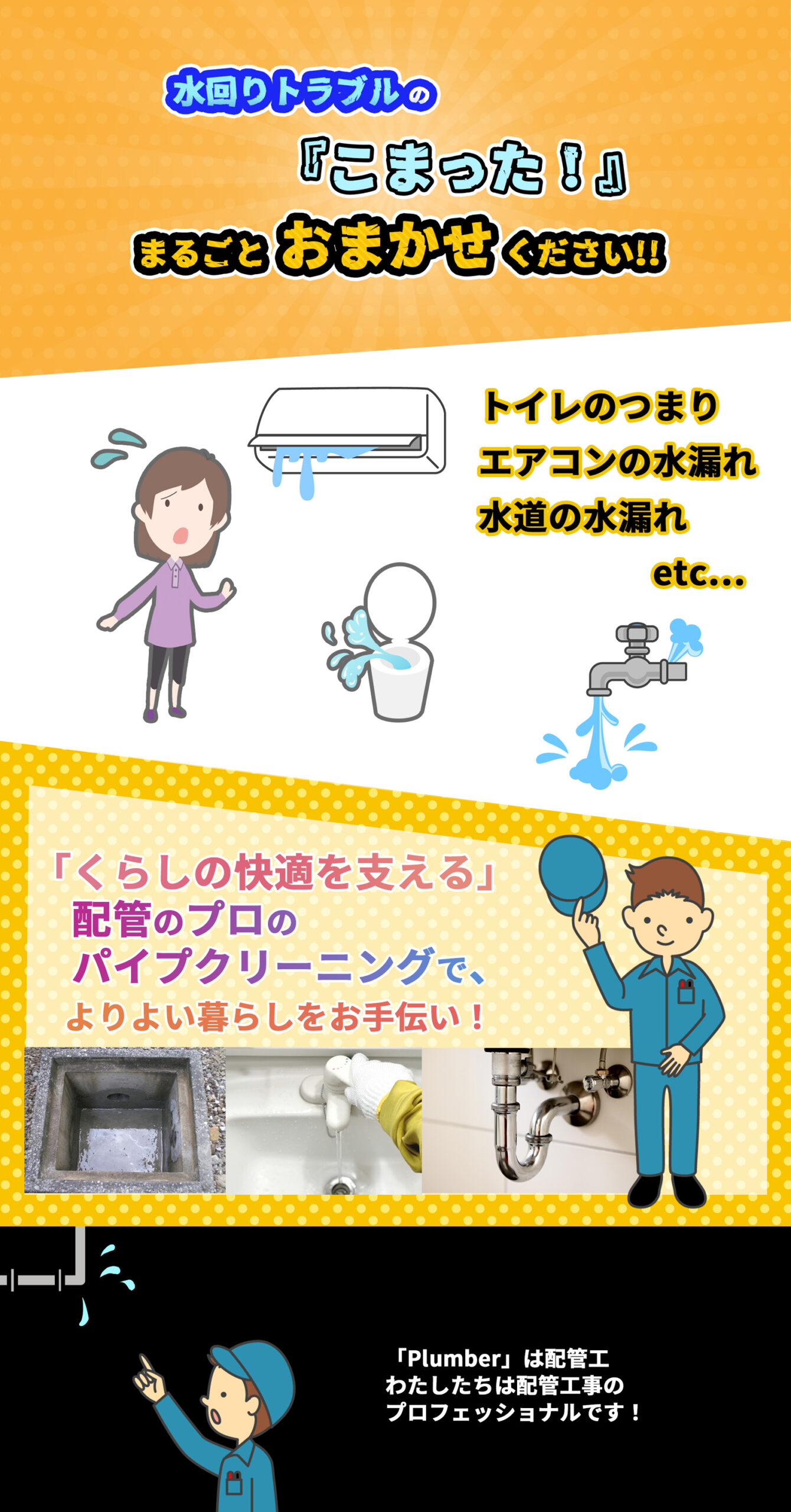 水回りトラブルの「こまった！」はまるごとおまかせください・トイレのつまり、エアコンの水漏れ、水道の水漏れなど。「暮らしの快適を支える」配管のプロのパイプクリーニングで、より良い暮らしをお手伝いします。「プラマー」とは配管工のことです。わたしたちは配管工事のプロフェッショナルです。